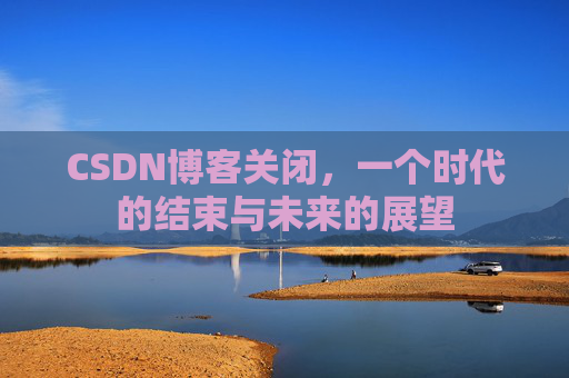 CSDN博客关闭,一个时代的结束与未来的展望 CSDN博客关闭,一个时代的结束与未来的展望